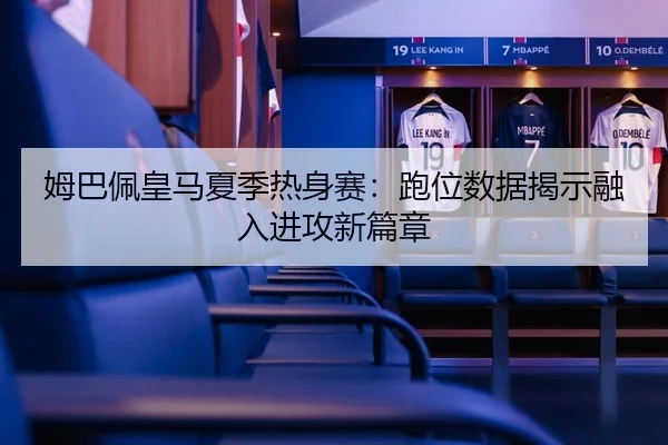 姆巴佩皇马夏季热身赛：跑位数据揭示融入进攻新篇章