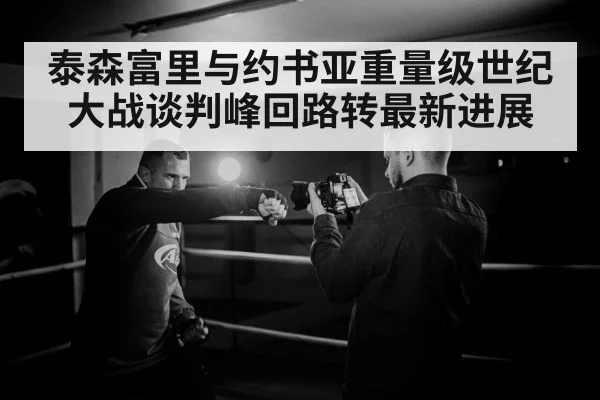 泰森富里与约书亚重量级世纪大战谈判峰回路转最新进展