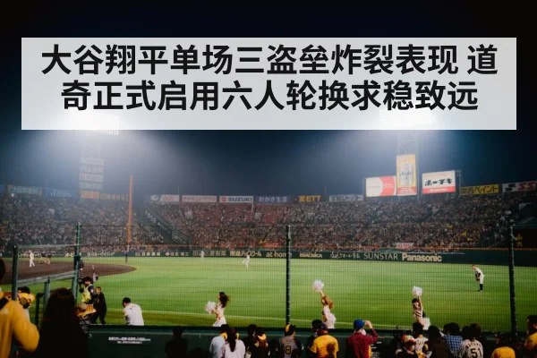 大谷翔平单场三盗垒炸裂表现 道奇正式启用六人轮换求稳致远