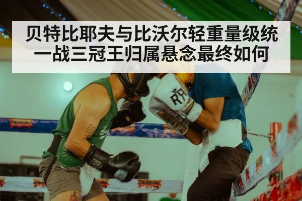 贝特比耶夫与比沃尔轻重量级统一战三冠王归属悬念最终如何