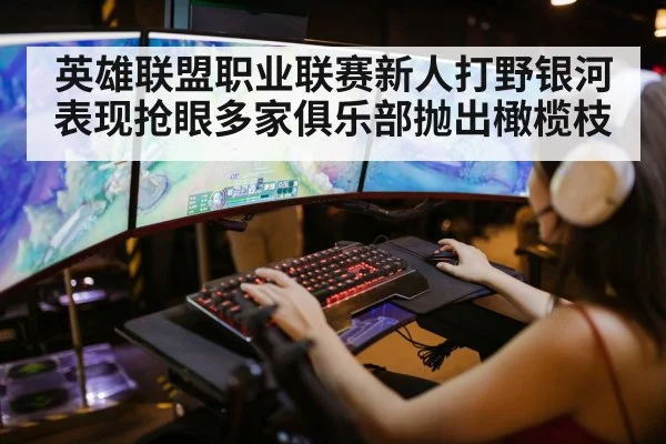 英雄联盟职业联赛新人打野银河表现抢眼多家俱乐部抛出橄榄枝