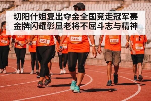 切阳什姐复出夺金全国竞走冠军赛金牌闪耀彰显老将不屈斗志与精神