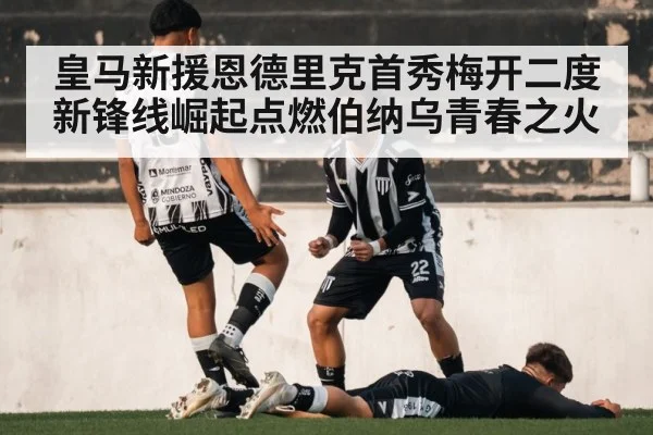 皇马新援恩德里克首秀梅开二度 新锋线崛起点燃伯纳乌青春之火